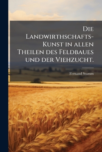 Die Landwirthschafts-Kunst in allen Theilen des Feldbaues und der Viehzucht.