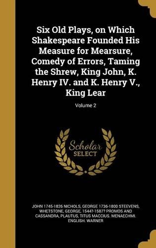 Six Old Plays, on Which Shakespeare Founded His Measure for Mearsure, Comedy of Errors, Taming the Shrew, King John, K. Henry IV. and K. Henry V., King Lear; Volume 2