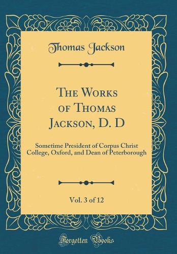 The Works of Thomas Jackson, D. D, Vol. 3 of 12: Sometime President of Corpus Christ College, Oxford, and Dean of Peterborough (Classic Reprint)