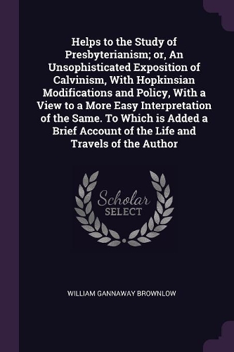 Helps to the Study of Presbyterianism; or, An Unsophisticated Exposition of Calvinism, With Hopkinsian Modifications and Policy, With a View to a More Easy Interpretation of the Same. To Which is Added a Brief Account of the Life and Travels of the