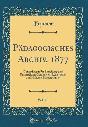 Pädagogisches Archiv, 1877, Vol. 19: Centralorgan für Erziehung und Unterricht in Gymnasien, Realschulen und Höheren Bürgerschulen (Classic Reprint)
