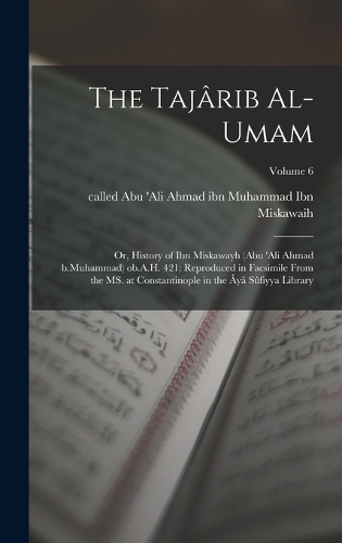 The Tajârib al-umam; or, History of Ibn Miskawayh (Abu 'Ali Ahmad b.Muhammad) ob.A.H. 421; reproduced in facsimile from the MS. at Constantinople in the Âyâ Sûfiyya Library; Volume 6