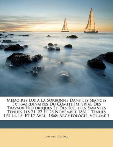 Memoires Lus a la Sorbonne Dans Les Seances Extraordinaires Du Comite Imperial Des Travaux Historiques Et Des Societes Savantes Tenues Les 21, 22 Et 23 Novembre 1861 - Tenues Les L4, L5, Et L7 Avril 1868