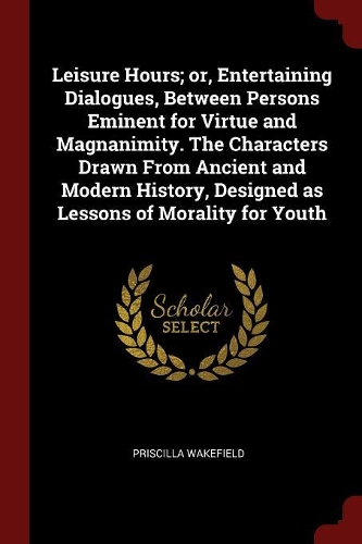 Leisure Hours; Or, Entertaining Dialogues, Between Persons Eminent for Virtue and Magnanimity. the Characters Drawn from Ancient and Modern History, Designed as Lessons of Morality for Youth