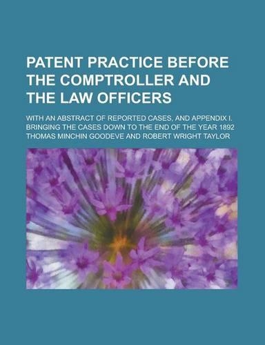 Patent Practice Before the Comptroller and the Law Officers; With an Abstract of Reported Cases, and Appendix I. Bringing the Cases Down to the End of the Year 1892