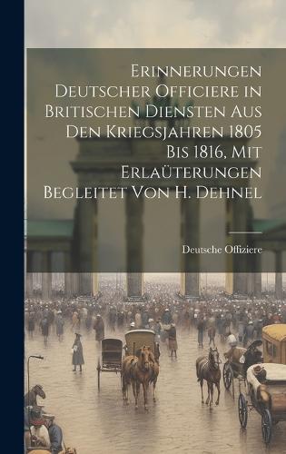 Erinnerungen Deutscher Officiere in Britischen Diensten Aus Den Kriegsjahren 1805 Bis 1816, Mit Erlaüterungen Begleitet Von H. Dehnel