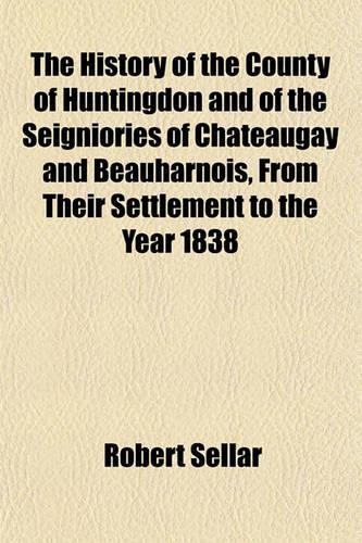 The History of the County of Huntingdon and of the Seigniories of Chateaugay and Beauharnois, from Their Settlement to the Year 1838