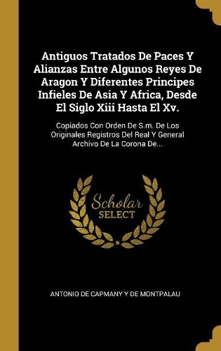 Antiguos Tratados De Paces Y Alianzas Entre Algunos Reyes De Aragon Y Diferentes Principes Infieles De Asia Y Africa, Desde El Siglo Xiii Hasta El Xv.