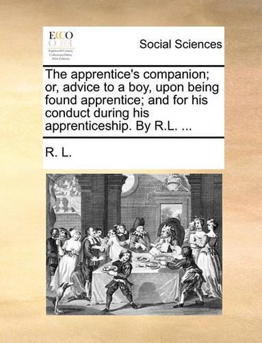 The Apprentice's Companion; Or, Advice to a Boy, Upon Being Found Apprentice; And for His Conduct During His Apprenticeship. by R.L. ...