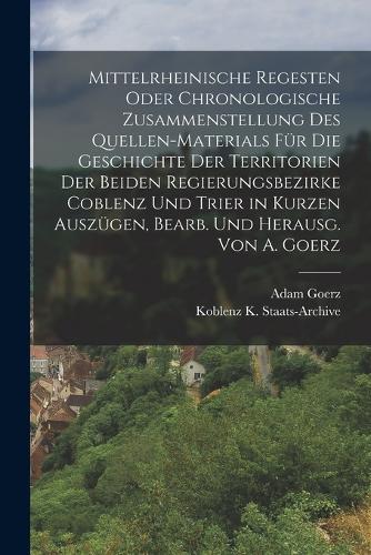 Mittelrheinische Regesten Oder Chronologische Zusammenstellung Des Quellen-Materials Für Die Geschichte Der Territorien Der Beiden Regierungsbezirke Coblenz Und Trier in Kurzen Auszügen, Bearb. Und Herausg. Von A. Goerz
