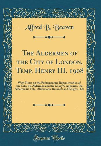 The Aldermen of the City of London, Temp. Henry III. 1908: With Notes on the Parliamentary Representation of the City, the Aldermen and the Livery Companies, the Aldermanic Veto, Aldermanic Baronets and Knights, Etc (Classic Reprint)