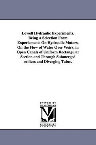 Lowell Hydraulic Experiments. Being A Selection From Experiements On Hydraulic Motors, On the Flow of Water Over Weirs, in Open Canals of Uniform Rectangular Section and Through Submerged orifices and Diverging Tubes.