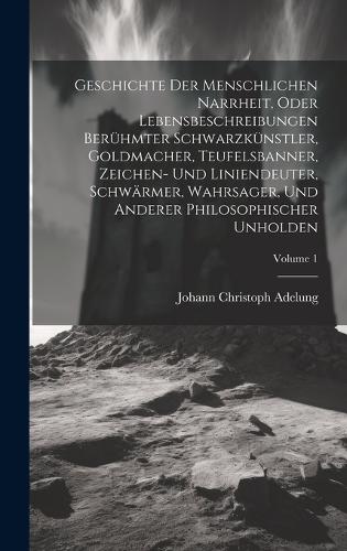 Geschichte Der Menschlichen Narrheit, Oder Lebensbeschreibungen Berühmter Schwarzkünstler, Goldmacher, Teufelsbanner, Zeichen- Und Liniendeuter, Schwärmer, Wahrsager, Und Anderer Philosophischer Unholden; Volume 1