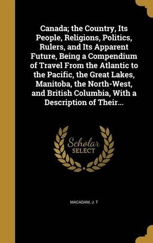 Canada; the Country, Its People, Religions, Politics, Rulers, and Its Apparent Future, Being a Compendium of Travel From the Atlantic to the Pacific, the Great Lakes, Manitoba, the North-West, and British Columbia, With a Description of Their...