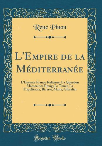 L'Empire de la Méditerranée: L'Entente Franco Italienne; La Question Marocaine; Figuig; Le Touat; La Tripolitaine; Bizerte; Malte; Gibraltar (Classic Reprint)