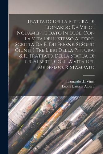 Trattato Della Pittura Di Lionardo Da Vinci, Nouamente Dato In Luce, Con La Vita Dell'istesso Autore, Scritta Da R. Du Fresne. Si Sono Giunti I Tre Libri Della Pittura, & Il Trattato Della Statua Di L.b. Alberti, Con La Vita Del Medesimo. Ristampat