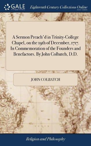 A Sermon Preach'd in Trinity-College Chapel, on the 19th of December, 1717. in Commemoration of the Founders and Benefactors. by John Colbatch, D.D.