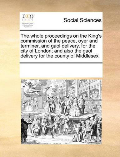 The Whole Proceedings on the King's Commission of the Peace Oyer and Terminer, and Gaol Delivery for the City of London; And Also the Gaol Delivery for the County of Middlesex