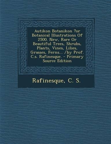 Autikon Botanikon ?Or Botanical Illustrations of 2500. New, Rare or Beautiful Trees, Shrubs, Plants, Vines, Lilies, Grasses, Ferns... /By Prof. C.S. Rafinesque.