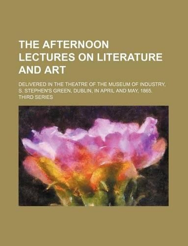 The Afternoon Lectures on Literature and Art; Delivered in the Theatre of the Museum of Industry, S. Stephen's Green, Dublin, in April and May, 1865. Third Series