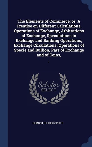 The Elements of Commerce; or, A Treatise on Different Calculations, Operations of Exchange, Arbitrations of Exchange, Speculations in Exchange and Banking Operations, Exchange Circulations. Operations of Specie and Bullion, Pars of Exchange and of