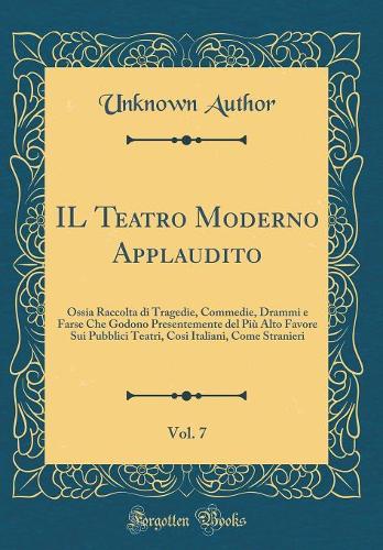 IL Teatro Moderno Applaudito, Vol. 7: Ossia Raccolta di Tragedie, Commedie, Drammi e Farse Che Godono Presentemente del Più Alto Favore Sui Pubblici Teatri, Cosi Italiani, Come Stranieri (Classic Reprint)
