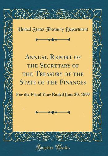 Annual Report of the Secretary of the Treasury of the State of the Finances: For the Fiscal Year Ended June 30, 1899 (Classic Reprint)
