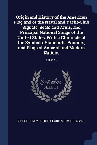 Origin and History of the American Flag and of the Naval and Yacht-Club Signals, Seals and Arms, and Principal National Songs of the United States, With a Chronicle of the Symbols, Standards, Banners, and Flags of Ancient and Modern Nations; Volume
