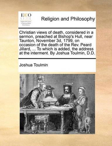 Christian views of death, considered in a sermon, preached at Bishop's Hull, near Taunton, November 3d, 1799, on occasion of the death of the Rev. Peard Jillard, ... To which is added, the address at the interment. By Joshua Toulmin, D.D.