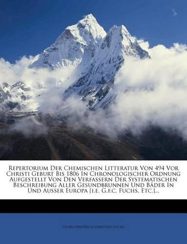Repertorium Der Chemischen Litteratur Von 494 VOR Christi Geburt Bis 1806 in Chronologischer Ordnung Aufgestellt Von Den Verfassern Der Systematischen Beschreibung Aller Gesundbrunnen Und Bader in Und Ausser Europa [I.E. G.F.C. Fuchs, Etc.]...