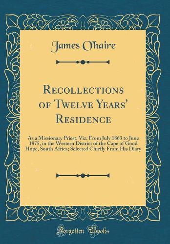 Recollections of Twelve Years' Residence: As a Missionary Priest; Viz: From July 1863 to June 1875, in the Western District of the Cape of Good Hope, South Africa; Selected Chiefly From His Diary (Classic Reprint)