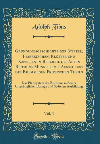 Gründungsgeschichte der Stifter, Pfarrkirchen, Klöster und Kapellen im Bereiche des Alten Bisthums Münster, mit Ausschluss des Ehemaligen Friesischen Theils, Vol. 1: Das Pfarrsystem des Bisthums in Seiner Ursprünglichen Anlage und Späteren Ausbildu