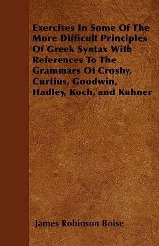 Exercises In Some Of The More Difficult Principles Of Greek Syntax With References To The Grammars Of Crosby, Curtius, Goodwin, Hadley, Koch, and Kuhner