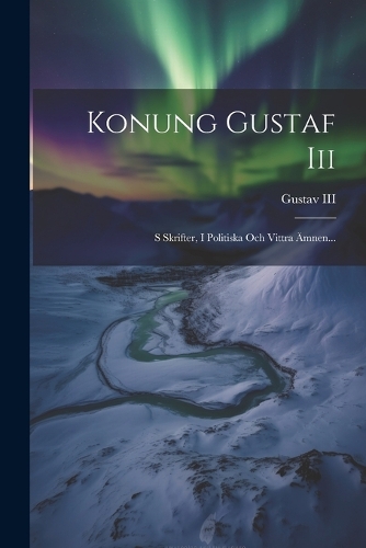 Konung Gustaf Iii: S Skrifter, I Politiska Och Vittra Ämnen...