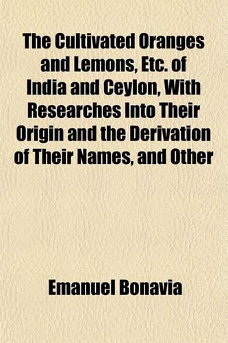 The Cultivated Oranges and Lemons, Etc. of India and Ceylon, with Researches Into Their Origin and the Derivation of Their Names, and Other