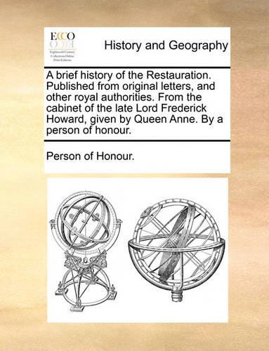 A Brief History of the Restauration. Published from Original Letters, and Other Royal Authorities. from the Cabinet of the Late Lord Frederick Howard, Given by Queen Anne. by a Person of Honour.