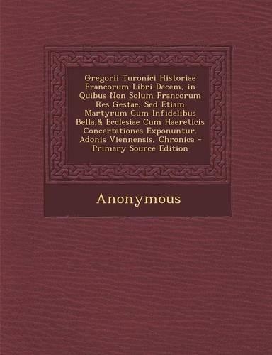 Gregorii Turonici Historiae Francorum Libri Decem, in Quibus Non Solum Francorum Res Gestae, Sed Etiam Martyrum Cum Infidelibus Bella,& Ecclesiae Cum Haereticis Concertationes Exponuntur. Adonis Viennensis, Chronica