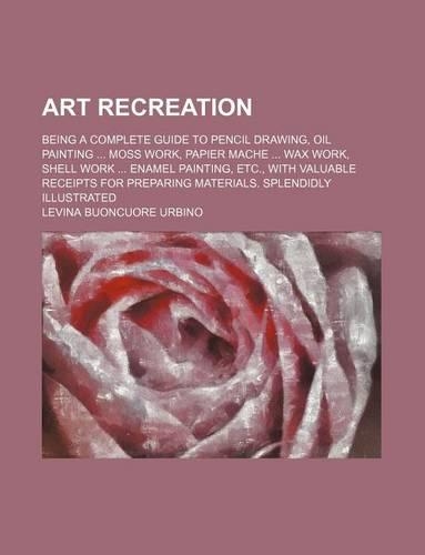 Art Recreation; Being a Complete Guide to Pencil Drawing, Oil Painting Moss Work, Papier Mache Wax Work, Shell Work Enamel Painting, Etc., with Valuable Receipts for Preparing Materials. Splendidly Illustrated