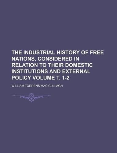 The Industrial History of Free Nations, Considered in Relation to Their Domestic Institutions and External Policy Volume . 1-2
