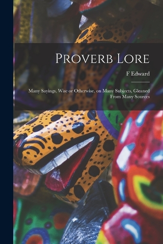 Proverb Lore; Many Sayings, Wise or Otherwise, on Many Subjects, Gleaned From Many Sources