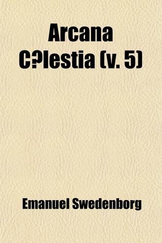 Arcana C Lestia (Volume 5); The Heavenly Arcana Contained in the Holy Scriptures or Word of the Lord Unfolded Beginning with the Book of Genesis Toget