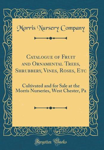 Catalogue of Fruit and Ornamental Trees, Shrubbery, Vines, Roses, Etc: Cultivated and for Sale at the Morris Nurseries, West Chester, Pa (Classic Reprint)