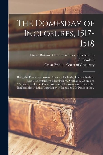 The Domesday of Inclosures, 1517-1518; Being the Extant Returns to Chancery for Berks, Bucks, Cheshire, Essex, Leicestershire, Lincolnshire, Northants, Oxon, and Warwickshire by the Commissioners of Inclosures in 1517 and for Bedfordshire in 1518;.