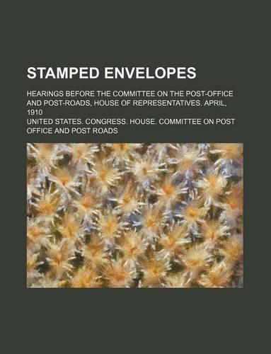 Stamped Envelopes; Hearings Before the Committee on the Post-Office and Post-Roads, House of Representatives. April, 1910