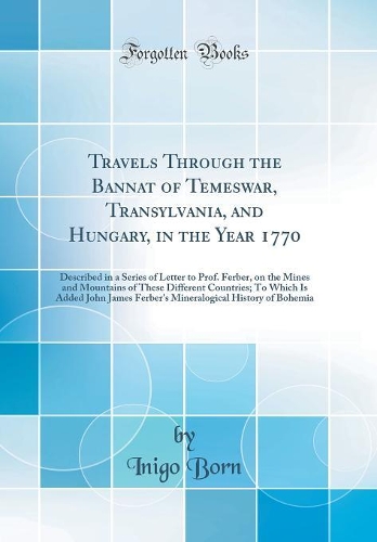 Travels Through the Bannat of Temeswar, Transylvania, and Hungary, in the Year 1770: Described in a Series of Letter to Prof. Ferber, on the Mines and Mountains of These Different Countries; To Which Is Added John James Ferber's Mineralogical Histo