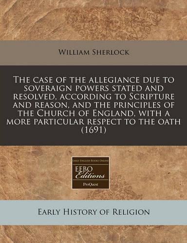 The Case of the Allegiance Due to Soveraign Powers Stated and Resolved, According to Scripture and Reason, and the Principles of the Church of England