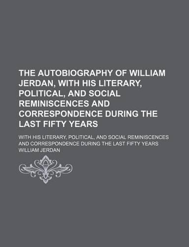 The Autobiography of William Jerdan, with His Literary, Political, and Social Reminiscences and Correspondence During the Last Fifty Years; With His Literary, Political, and Social Reminiscences and Correspondence During the Last Fifty Years
