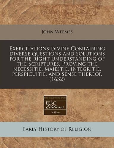 Exercitations Divine Containing Diverse Questions and Solutions for the Right Understanding of the Scriptures. Proving the Necessitie, Majestie, Integritie, Perspicuitie, and Sense Thereof. (1632)