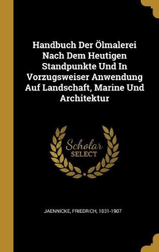 Handbuch Der Ölmalerei Nach Dem Heutigen Standpunkte Und In Vorzugsweiser Anwendung Auf Landschaft, Marine Und Architektur