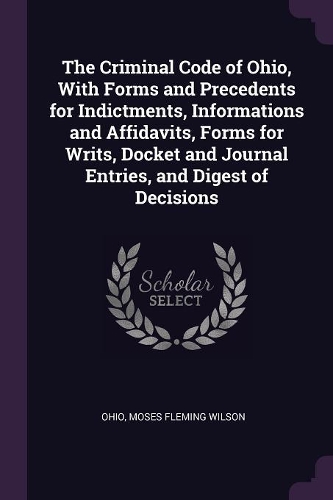 The Criminal Code of Ohio, With Forms and Precedents for Indictments, Informations and Affidavits, Forms for Writs, Docket and Journal Entries, and Digest of Decisions